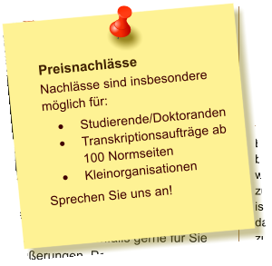 Preisnachlsse Nachlsse sind insbesondere mglich fr: 	Studierende/Doktoranden 	Transkriptionsauftrge ab 100 Normseiten 	Kleinorganisationen Sprechen Sie uns an!